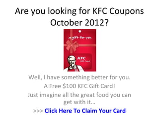 Are you looking for KFC Coupons
         October 2012?




   Well, I have something better for you.
          A Free $100 KFC Gift Card!
   Just imagine all the great food you can
                 get with it…
     >>> Click Here To Claim Your Card
 