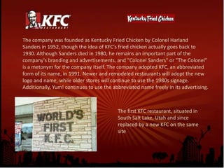 The company was founded as Kentucky Fried Chicken by Colonel Harland Sanders in 1952, though the idea of KFC's fried chicken actually goes back to 1930. Although Sanders died in 1980, he remains an important part of the company's branding and advertisements, and "Colonel Sanders" or "The Colonel" is a metonym for the company itself. The company adopted KFC, an abbreviated form of its name, in 1991. Newer and remodeled restaurants will adopt the new logo and name, while older stores will continue to use the 1980s signage. Additionally, Yum! continues to use the abbreviated name freely in its advertising.The first KFC restaurant, situated in South Salt Lake, Utah and since replaced by a new KFC on the same site