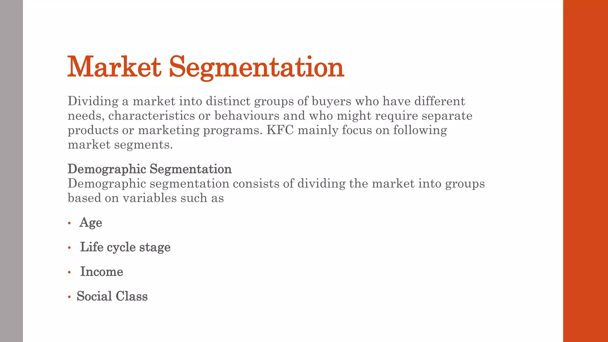 Market Segmentation
Dividing a market into distinct groups of buyers who have different
needs, characteristics or behaviours and who might require separate
products or marketing programs. KFC mainly focus on following
market segments.
Demographic Segmentation
Demographic segmentation consists of dividing the market into groups
based on variables such as
• Age
• Life cycle stage
• Income
• Social Class
 