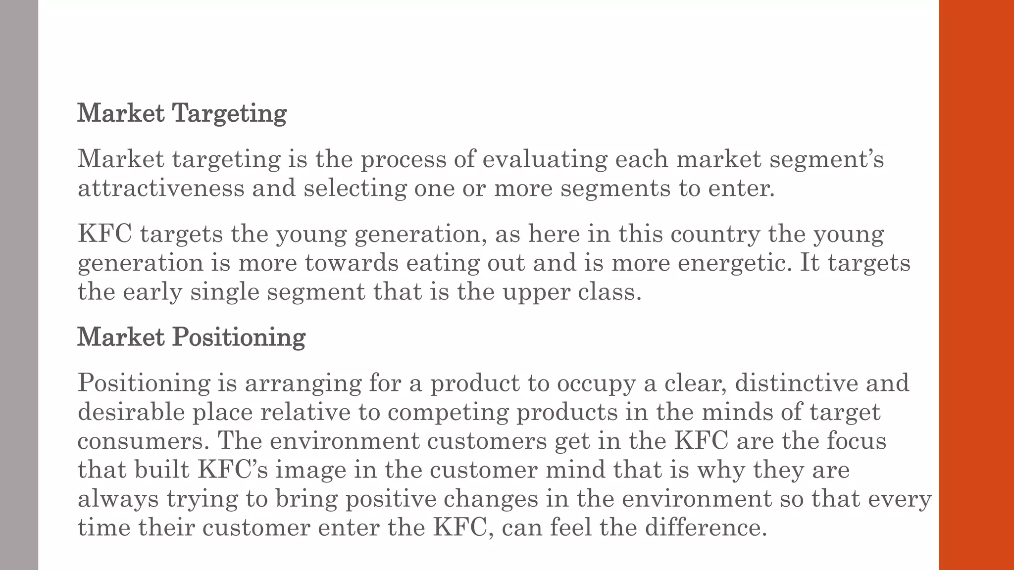 Market Targeting
Market targeting is the process of evaluating each market segment’s
attractiveness and selecting one or more segments to enter.
KFC targets the young generation, as here in this country the young
generation is more towards eating out and is more energetic. It targets
the early single segment that is the upper class.
Market Positioning
Positioning is arranging for a product to occupy a clear, distinctive and
desirable place relative to competing products in the minds of target
consumers. The environment customers get in the KFC are the focus
that built KFC’s image in the customer mind that is why they are
always trying to bring positive changes in the environment so that every
time their customer enter the KFC, can feel the difference.
 
