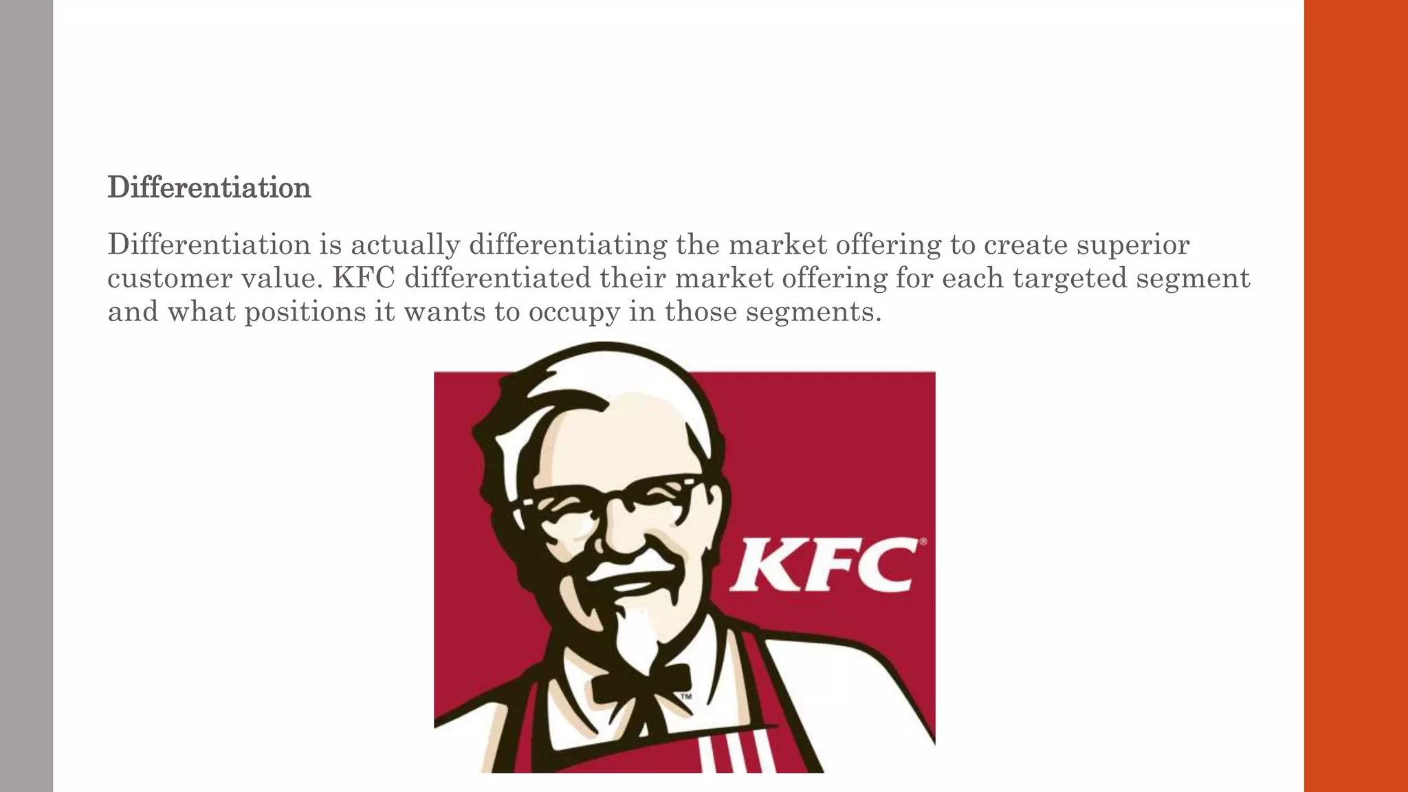 Differentiation
Differentiation is actually differentiating the market offering to create superior
customer value. KFC differentiated their market offering for each targeted segment
and what positions it wants to occupy in those segments.
 