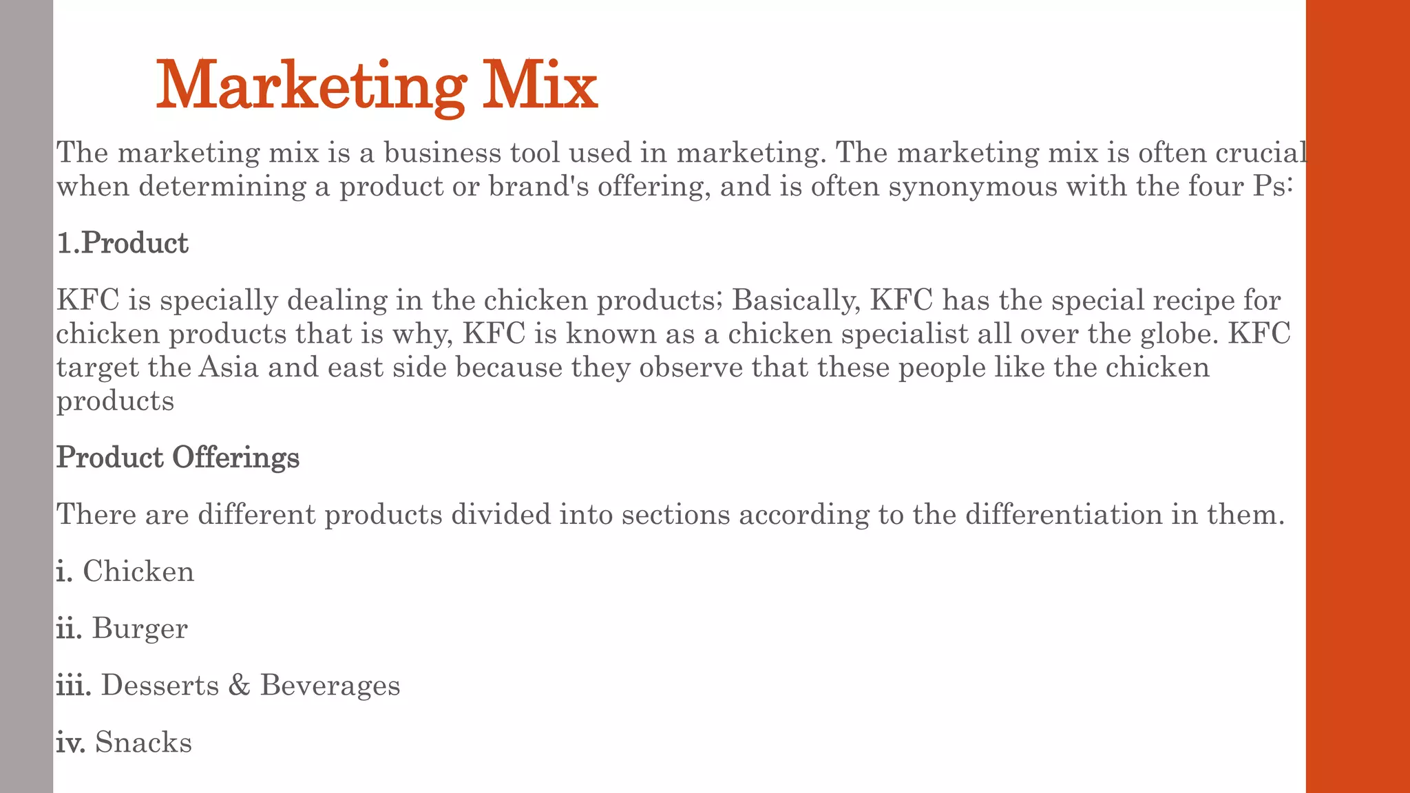 Marketing Mix
The marketing mix is a business tool used in marketing. The marketing mix is often crucial
when determining a product or brand's offering, and is often synonymous with the four Ps:
1.Product
KFC is specially dealing in the chicken products; Basically, KFC has the special recipe for
chicken products that is why, KFC is known as a chicken specialist all over the globe. KFC
target the Asia and east side because they observe that these people like the chicken
products
Product Offerings
There are different products divided into sections according to the differentiation in them.
i. Chicken
ii. Burger
iii. Desserts & Beverages
iv. Snacks
 