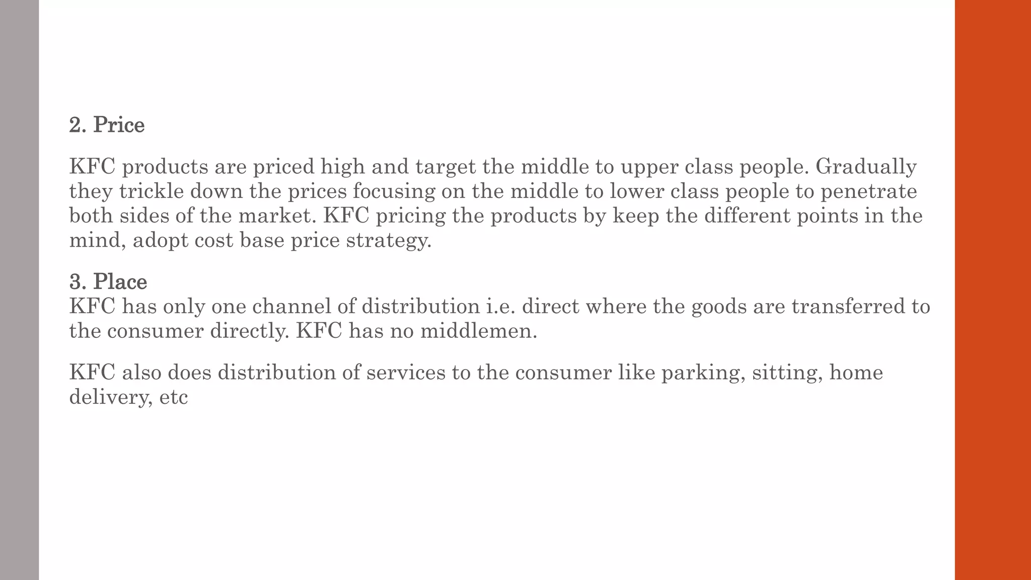 2. Price
KFC products are priced high and target the middle to upper class people. Gradually
they trickle down the prices focusing on the middle to lower class people to penetrate
both sides of the market. KFC pricing the products by keep the different points in the
mind, adopt cost base price strategy.
3. Place
KFC has only one channel of distribution i.e. direct where the goods are transferred to
the consumer directly. KFC has no middlemen.
KFC also does distribution of services to the consumer like parking, sitting, home
delivery, etc
 