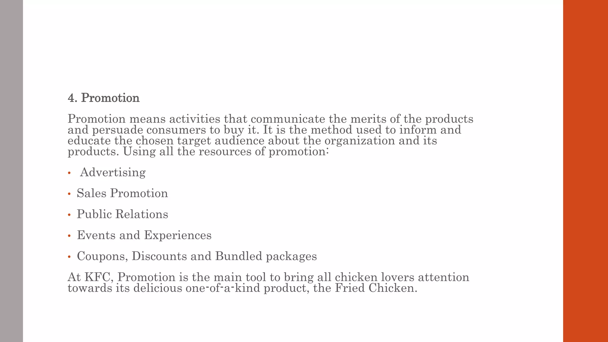 4. Promotion
Promotion means activities that communicate the merits of the products
and persuade consumers to buy it. It is the method used to inform and
educate the chosen target audience about the organization and its
products. Using all the resources of promotion:
• Advertising
• Sales Promotion
• Public Relations
• Events and Experiences
• Coupons, Discounts and Bundled packages
At KFC, Promotion is the main tool to bring all chicken lovers attention
towards its delicious one-of-a-kind product, the Fried Chicken.
 