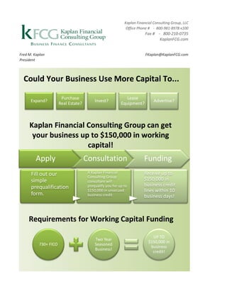 Kaplan Financial Consulting Group, LLC
                                                             Office Phone # - 800-981-8978 x100
                                                                        Fax # - 800-210-0735
                                                                               KaplanFCG.com


Fred M. Kaplan                                                          FKaplan@KaplanFCG.com
President



  Could Your Business Use More Capital To...

                       Purchase                              Lease
      Expand?                             Invest?                            Advertise?
                      Real Estate?                        Equipment?



     Kaplan Financial Consulting Group can get
      your business up to $150,000 in working
                      capital!
         Apply                       Consultation                      Funding
      Fill out our                    A Kaplan Financial               Receive up to
                                      Consulting Group
      simple                          consultant will
                                                                       $150,000 in
      prequalification                prequalify you for up to         business credit
                                      $150,000 in unsecued             lines within 10
      form.                           business credit                  business days!



     Requirements for Working Capital Funding

                                                                            UP TO
                                          Two Year
                                                                          $150,000 in
          730+ FICO                       Seasoned
                                                                           business
                                          Business!
                                                                            credit!
 