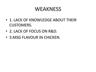 WEAKNESS 
• 1. LACK OF KNOWLEDGE ABOUT THEIR 
CUSTOMERS. 
• 2. LACK OF FOCUS ON R&D. 
• 3.MSG FLAVOUR IN CHICKEN. 
 