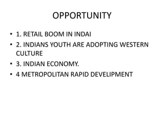 OPPORTUNITY 
• 1. RETAIL BOOM IN INDAI 
• 2. INDIANS YOUTH ARE ADOPTING WESTERN 
CULTURE 
• 3. INDIAN ECONOMY. 
• 4 METROPOLITAN RAPID DEVELIPMENT 
 