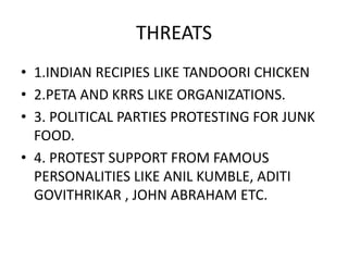 THREATS 
• 1.INDIAN RECIPIES LIKE TANDOORI CHICKEN 
• 2.PETA AND KRRS LIKE ORGANIZATIONS. 
• 3. POLITICAL PARTIES PROTESTING FOR JUNK 
FOOD. 
• 4. PROTEST SUPPORT FROM FAMOUS 
PERSONALITIES LIKE ANIL KUMBLE, ADITI 
GOVITHRIKAR , JOHN ABRAHAM ETC. 
 