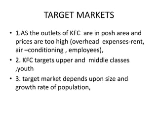 TARGET MARKETS 
• 1.AS the outlets of KFC are in posh area and 
prices are too high (overhead expenses-rent, 
air –conditioning , employees), 
• 2. KFC targets upper and middle classes 
,youth 
• 3. target market depends upon size and 
growth rate of population, 
 