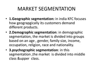 MARKET SEGMENTATION 
• 1.Geographic segmentation: in india KFC focuses 
how geograpgically its customers demand 
different products. 
• 2.Demographic segmentation: in demographic 
segmentation, the market is divided into groups 
based on an age , gender, family size, income, 
occupation, religion, race and nationality. 
• 3.psychographic segmentation: in this 
segmentation ,the market is divided into middle 
class &upper class. 
 