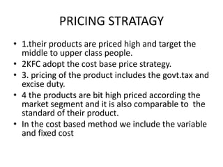 PRICING STRATAGY 
• 1.their products are priced high and target the 
middle to upper class people. 
• 2KFC adopt the cost base price strategy. 
• 3. pricing of the product includes the govt.tax and 
excise duty. 
• 4 the products are bit high priced according the 
market segment and it is also comparable to the 
standard of their product. 
• In the cost based method we include the variable 
and fixed cost 
 