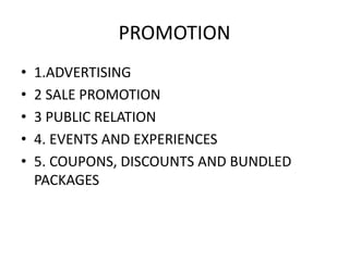 PROMOTION 
• 1.ADVERTISING 
• 2 SALE PROMOTION 
• 3 PUBLIC RELATION 
• 4. EVENTS AND EXPERIENCES 
• 5. COUPONS, DISCOUNTS AND BUNDLED 
PACKAGES 
 