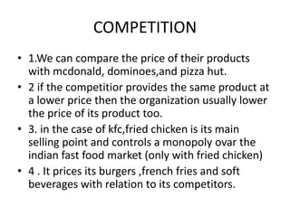 COMPETITION 
• 1.We can compare the price of their products 
with mcdonald, dominoes,and pizza hut. 
• 2 if the competitior provides the same product at 
a lower price then the organization usually lower 
the price of its product too. 
• 3. in the case of kfc,fried chicken is its main 
selling point and controls a monopoly ovar the 
indian fast food market (only with fried chicken) 
• 4 . It prices its burgers ,french fries and soft 
beverages with relation to its competitors. 
 
