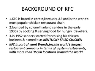 BACKGROUND OF KFC 
• 1.KFC is based in corbin,kentucky,U.S and is the world’s 
most popular chicken restaurant chain. 
• 2.founded by colonel harland sanders in the early 
1930s by cooking & serving food for hungry travellers. 
• 3.in 1952 sanders started franchising his chicken 
business & named it as KENTUCKY FRIED CHICKEN 
• KFC is part of yum! Brands,inc.the world’s largest 
restaurant company in terms of system restaurants, 
with more than 36000 locations around the world. 
 