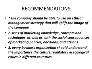 RECOMMENDATIONS 
• * the company should be able to use an ethical 
management strategy that will uplift the image of 
the company. 
• 2. uses of marketing knowledge ,concepts and 
techniques as well as with the social consequences 
of marketing policies, decisions, and actions. 
• 3. every business organization should understand 
the importance the culture,regulatory & ecological 
issues in different countries. 
 