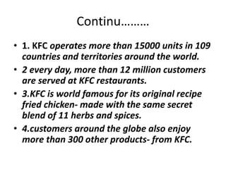 Continu……… 
• 1. KFC operates more than 15000 units in 109 
countries and territories around the world. 
• 2 every day, more than 12 million customers 
are served at KFC restaurants. 
• 3.KFC is world famous for its original recipe 
fried chicken- made with the same secret 
blend of 11 herbs and spices. 
• 4.customers around the globe also enjoy 
more than 300 other products- from KFC. 
 