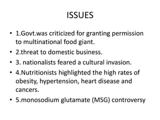 ISSUES 
• 1.Govt.was criticized for granting permission 
to multinational food giant. 
• 2.threat to domestic business. 
• 3. nationalists feared a cultural invasion. 
• 4.Nutritionists highlighted the high rates of 
obesity, hypertension, heart disease and 
cancers. 
• 5.monosodium glutamate (MSG) controversy 
 