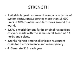 STRENGTH 
• 1.World’s largest restaurrant company in terms of 
system restaurants,operates more than 15,000 
units in 109 countries and territories around the 
world. 
• 2.KFC is world famous for its original recipe fried 
chicken- made with the same secret blend of 11 
herbs and spices. 
• 3.ranks highest among all chicken restaurant 
chain for its convenience and menu variety. 
• 4 Generate $1B each year 
 