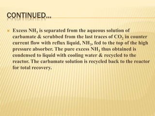 CONTINUED...
 Excess NH3 is separated from the aqueous solution of
carbamate & scrubbed from the last traces of CO2 in counter
current flow with reflux liquid, NH3, fed to the top of the high
pressure absorber. The pure excess NH3 thus obtained is
condensed to liquid with cooling water & recycled to the
reactor. The carbamate solution is recycled back to the reactor
for total recovery.
 