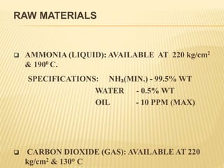 RAW MATERIALS
 AMMONIA (LIQUID): AVAILABLE AT 220 kg/cm2
& 1900 C.
SPECIFICATIONS: NH₃(MIN.) - 99.5% WT
WATER - 0.5% WT
OIL - 10 PPM (MAX)
 CARBON DIOXIDE (GAS): AVAILABLE AT 220
kg/cm2 & 130° C
 