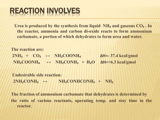 REACTION INVOLVES
Urea is produced by the synthesis from liquid NH₃ and gaseous CO₂ . In
the reactor, ammonia and carbon di-oxide reacts to form ammonium
carbamate, a portion of which dehydrates to form urea and water.
The reaction are:
2NH₃ + CO₂ ↔ NH₂COONH₄ ∆H=- 37.4 kcal/gmol
NH₂COONH₄ ↔ NH₂CONH₂ + H₂O ∆H=+6.3 kcal/gmol
Undesirable side reaction:
2NH₂CONH₂ ↔ NH₂CONHCONH₂ + NH₂
The fraction of ammonium carbamate that dehydrates is determined by
the ratio of various reactants, operating temp. and stay time in the
reactor.
 