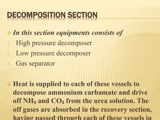 DECOMPOSITION SECTION
 In this section equipments consists of
1. High pressure decomposer
2. Low pressure decomposer
3. Gas separator
 Heat is supplied to each of these vessels to
decompose ammonium carbamate and drive
off NH₃ and CO₂ from the urea solution. The
off gases are absorbed in the recovery section,
 