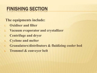 FINISHING SECTION
The equipments include:
1. Oxidiser and filter
2. Vacuum evaporator and crystallizer
3. Centrifuge and dryer
4. Cyclone and melter
5. Granulators/distributors & fluidizing cooler bed
6. Trommel & conveyer belt
 
