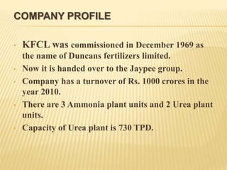 COMPANY PROFILE
• KFCL was commissioned in December 1969 as
the name of Duncans fertilizers limited.
• Now it is handed over to the Jaypee group.
• Company has a turnover of Rs. 1000 crores in the
year 2010.
• There are 3 Ammonia plant units and 2 Urea plant
units.
• Capacity of Urea plant is 730 TPD.
 