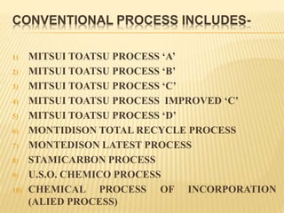 CONVENTIONAL PROCESS INCLUDES-
1) MITSUI TOATSU PROCESS ‘A’
2) MITSUI TOATSU PROCESS ‘B’
3) MITSUI TOATSU PROCESS ‘C’
4) MITSUI TOATSU PROCESS IMPROVED ‘C’
5) MITSUI TOATSU PROCESS ‘D’
6) MONTIDISON TOTAL RECYCLE PROCESS
7) MONTEDISON LATEST PROCESS
8) STAMICARBON PROCESS
9) U.S.O. CHEMICO PROCESS
10) CHEMICAL PROCESS OF INCORPORATION
(ALIED PROCESS)
 