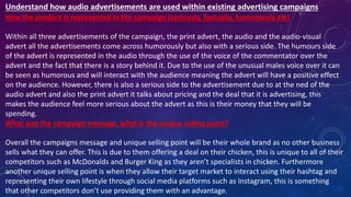 How the product is represented in the campaign (seriously, factually, humorously etc)
Within all three advertisements of the campaign, the print advert, the audio and the audio-visual
advert all the advertisements come across humorously but also with a serious side. The humours side
of the advert is represented in the audio through the use of the voice of the commentator over the
advert and the fact that there is a story behind it. Due to the use of the unusual males voice over it can
be seen as humorous and will interact with the audience meaning the advert will have a positive effect
on the audience. However, there is also a serious side to the advertisement due to at the ned of the
audio advert and also the print advert it talks about pricing and the deal that it is advertising, this
makes the audience feel more serious about the advert as this is their money that they will be
spending.
What was the campaign message, what is the unique selling point?
Overall the campaigns message and unique selling point will be their whole brand as no other business
sells what they can offer. This is due to them offering a deal on their chicken, this is unique to all of their
competitors such as McDonalds and Burger King as they aren’t specialists in chicken. Furthermore
another unique selling point is when they allow their target market to interact using their hashtag and
representing their own lifestyle through social media platforms such as Instagram, this is something
that other competitors don’t use providing them with an advantage.
Understand how audio advertisements are used within existing advertising campaigns
 