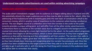 Understand how audio advertisements are used within existing advertising campaigns
Analyse audio advertisements used in the campaign.
The audio advert immediately engages with its audience as it begins talking about a husband and wife,
this potentially attracts the target audiences ears as they may be able to relate to the advert. After the
addressing of the husband and wife it instantly goes onto the next topic of conversation which is the
consumers money, which is another area of importance to the customers when buying a product or
service. The non-diegetic sound of a unfamiliar voice from the narrator in the audio to the public
instantly provides a unique selling point as it will differ from all the other similar advertisements.
Furthermore there is a rhythm to the narrator voice due to a diegetic sound in the background of a
musical instrument allowing for a more light hearted feel to the advert. As the audio advert progresses
the narrator then begins to sell the product, which is clever advertisement as they have engaged the
audience so they will be listening and then attempted to sell their product. The narrator then adds to
the end of the product ‘mighty good deal’ this then enhances the audiences perception of the product
as they have already been listening and recognising what the narrator has previously said. Once the
product has been established by the target audience then they add on to the end at what store you
are able to get it and who sells it, with this being the final thing said it remains in the audiences head
and will be able to remember that clearly.
 
