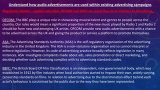 Regulatory bodies – explain who ASA, OFCOM and BBFC are what they do in relation to advertising.
OFCOM: The BBC plays a unique role in showcasing musical talent and genres to people across the
country. Our rules would mean a significant proportion of the new music played by Radio 1 and Radio 2
should be from new and emerging UK artists. OFCOM provide new audio advertisements with a chance
to be advertised across the UK and giving the product or service a platform to promote themselves.
ASA: The Advertising Standards Authority (ASA) is the self-regulatory organisation of the advertising
industry in the United Kingdom. The ASA is a non-statutory organisation and so cannot interpret or
enforce legislation. However, its code of advertising practice broadly reflects legislation in many
instances. ASA investigate complaints made about ads, sales promotions or direct marketing, and
deciding whether such advertising complies with its advertising standards codes.
BBFC: The British Board Of Film Classification is an independent, non-governmental body, which was
established in 1912 by film industry when local authorities started to impose their own, widely varying,
censorship standards on films. In relation to advertising due to the discrimination effect behind each
actor’s behaviour is scrutinised by the public due to the way they have been represented.
 