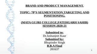 1
BRAND AND PRODUCT MANAGEMENT.
TOPIC: 7P’S SEGMENTATION,TARGETING AND
POSITIONING.
(MATA GUJRI COLLEGE,FATEHGARH SAHIB)
SESSION-2020-21
Submitted to:
Dr.Jashanjeet Kaur
Submitted by:
Bhupinder Singh
B.B.A Final
201637
 