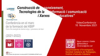 Construcció de coneixement,
Tecnologies de la informació i comunicació
i Xarxes educatives"
VideoConferència
10 Novembre 2021
Neus Lorenzo i Galés
@NewsNeus
nlorenzo@xtec.cat
https://www.uda.ad/master-en-educacio/#1571145949989-b297b873-ea7e
Conferència en el marc
de la formació del KBIP
Com s'ha avançat els darrers anys, i previsions de futur
(2021-2022)
Vicepresidenta d'Investigació,
Societat Catalana de Pedagogia,
Institut d’estudis Catalans
 