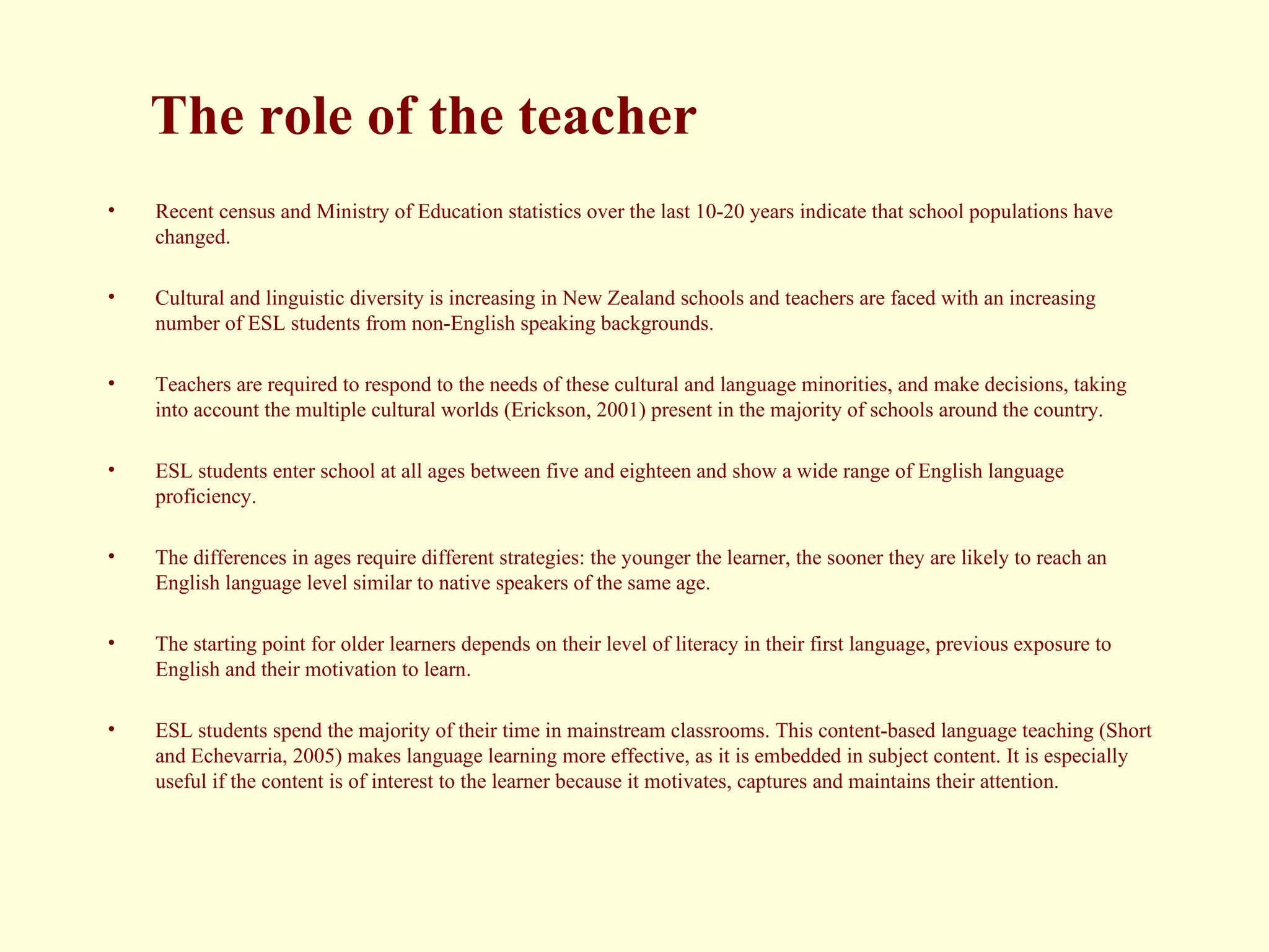The role of the teacher Recent census and Ministry of Education statistics over the last 10-20 years indicate that school populations have changed. Cultural and linguistic diversity is increasing in New Zealand schools and teachers are faced with an increasing number of ESL students from non-English speaking backgrounds.  Teachers are required to respond to the needs of these cultural and language minorities, and make decisions, taking into account the multiple cultural worlds (Erickson, 2001) present in the majority of schools around the country. ESL students enter school at all ages between five and eighteen and show a wide range of English language proficiency.  The differences in ages require different strategies: the younger the learner, the sooner they are likely to reach an English language level similar to native speakers of the same age.  The starting point for older learners depends on their level of literacy in their first language, previous exposure to English and their motivation to learn.  ESL students spend the majority of their time in mainstream classrooms. This content-based language teaching (Short and Echevarria, 2005) makes language learning more effective, as it is embedded in subject content. It is especially useful if the content is of interest to the learner because it motivates, captures and maintains their attention.  