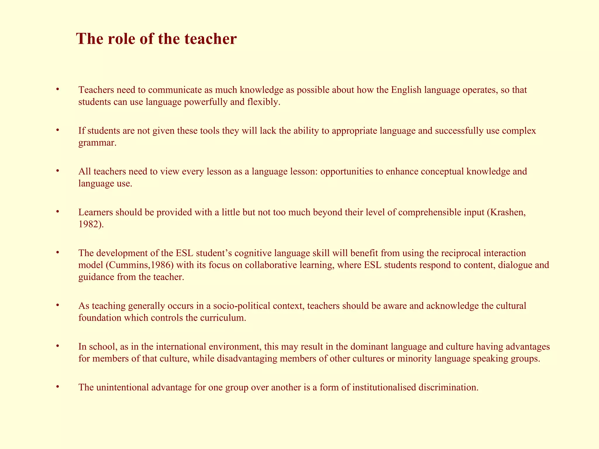 Teachers need to communicate as much knowledge as possible about how the English language operates, so that students can use language powerfully and flexibly.  If students are not given these tools they will lack the ability to appropriate language and successfully use complex grammar.  All teachers need to view every lesson as a language lesson: opportunities to enhance conceptual knowledge and language use.  Learners should be provided with a little but not too much beyond their level of comprehensible input (Krashen, 1982).  The development of the ESL student’s cognitive language skill will benefit from using the reciprocal interaction model (Cummins,1986) with its focus on collaborative learning, where ESL students respond to content, dialogue and guidance from the teacher.  As teaching generally occurs in a socio-political context, teachers should be aware and acknowledge the cultural foundation which controls the curriculum.  In school, as in the international environment, this may result in the dominant language and culture having advantages for members of that culture, while disadvantaging members of other cultures or minority language speaking groups.  The unintentional advantage for one group over another is a form of institutionalised discrimination. The role of the teacher 