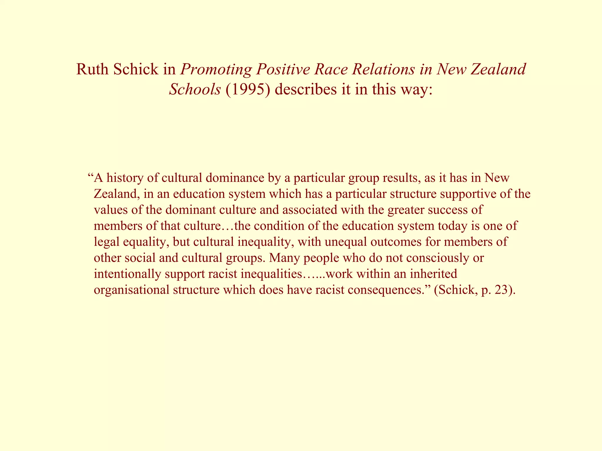 Ruth Schick in  Promoting Positive Race Relations in New Zealand Schools  (1995) describes it in this way: “ A history of cultural dominance by a particular group results, as it has in New Zealand, in an education system which has a particular structure supportive of the values of the dominant culture and associated with the greater success of members of that culture…the condition of the education system today is one of legal equality, but cultural inequality, with unequal outcomes for members of other social and cultural groups. Many people who do not consciously or intentionally support racist inequalities…...work within an inherited organisational structure which does have racist consequences.” (Schick, p. 23). 