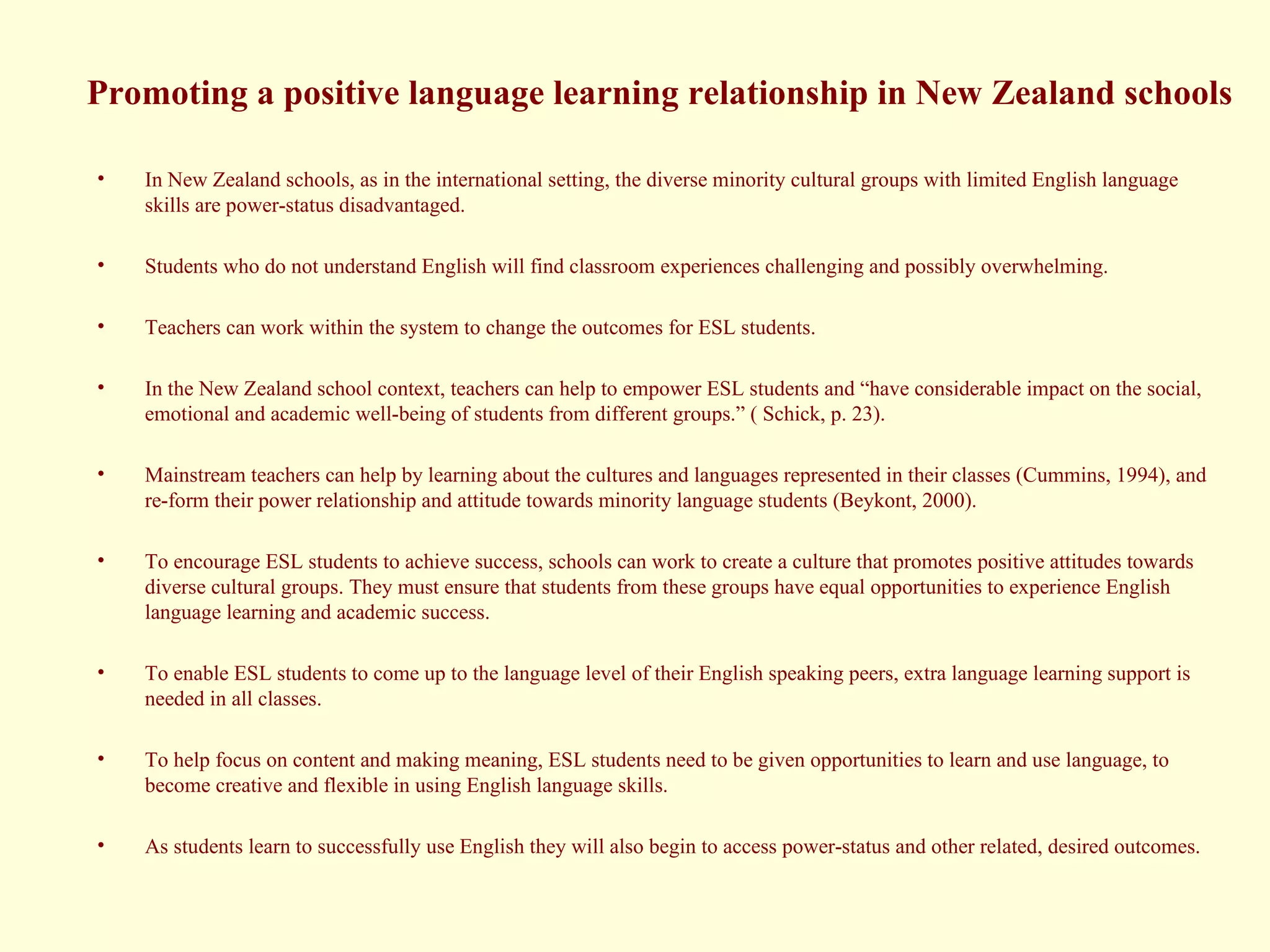 Promoting a positive language learning relationship in New Zealand schools In New Zealand schools, as in the international setting, the diverse minority cultural groups with limited English language skills are power-status disadvantaged.  Students who do not understand English will find classroom experiences challenging and possibly overwhelming. Teachers can work within the system to change the outcomes for ESL students. In the New Zealand school context, teachers can help to empower ESL students and “have considerable impact on the social, emotional and academic well-being of students from different groups.” ( Schick, p. 23).  Mainstream teachers can help by learning about the cultures and languages represented in their classes (Cummins, 1994), and re-form their power relationship and attitude towards minority language students (Beykont, 2000).  To encourage ESL students to achieve success, schools can work to create a culture that promotes positive attitudes towards diverse cultural groups. They must ensure that students from these groups have equal opportunities to experience English language learning and academic success.  To enable ESL students to come up to the language level of their English speaking peers, extra language learning support is needed in all classes.  To help focus on content and making meaning, ESL students need to be given opportunities to learn and use language, to become creative and flexible in using English language skills. As students learn to successfully use English they will also begin to access power-status and other related, desired outcomes. 
