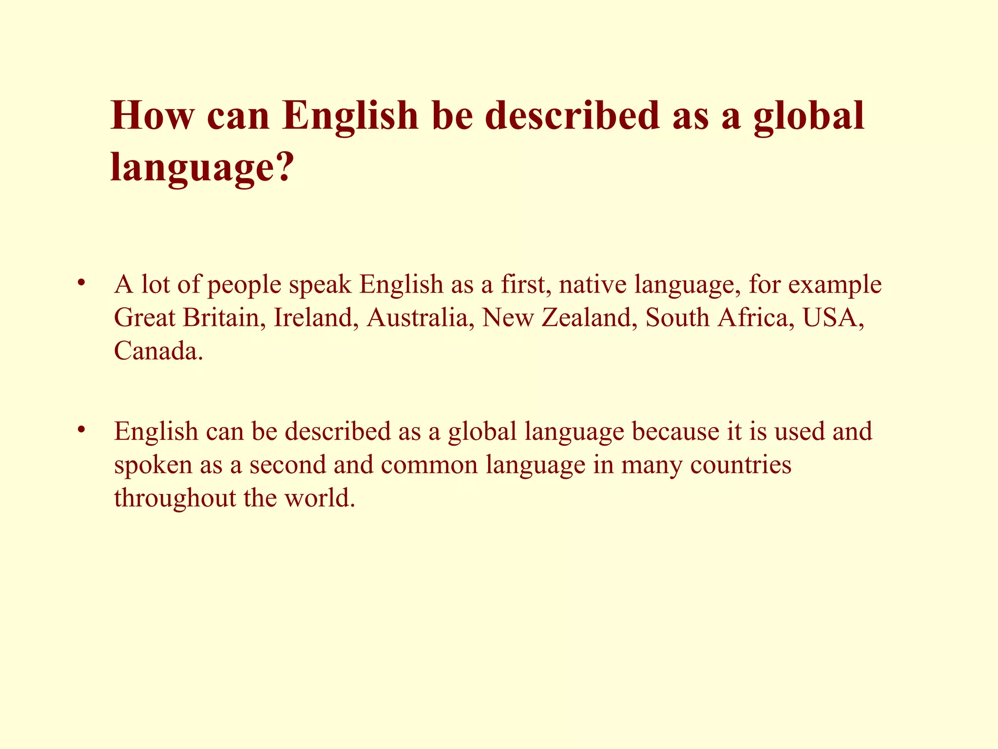 How can English be described as a global  language? A lot of people speak English as a first, native language, for example Great Britain, Ireland, Australia, New Zealand, South Africa, USA, Canada. English can be described as a global language because it is used and spoken as a second and common language in many countries throughout the world. 