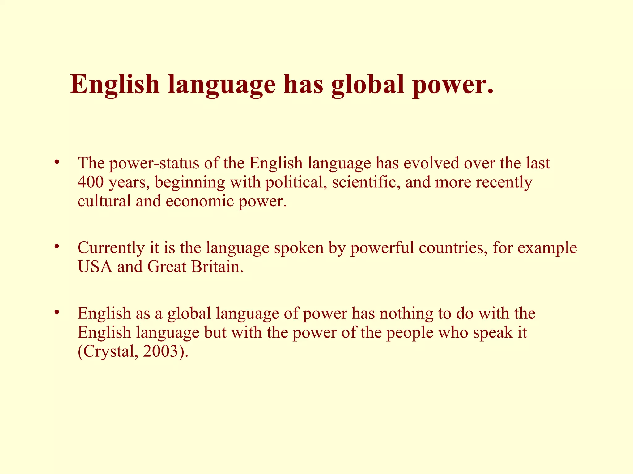 English language has global power. The power-status of the English language has evolved over the last 400 years, beginning with political, scientific, and more recently cultural and economic power.  Currently it is the language spoken by powerful countries, for example USA and Great Britain. English as a global language of power has nothing to do with the English language but with the power of the people who speak it (Crystal, 2003).  