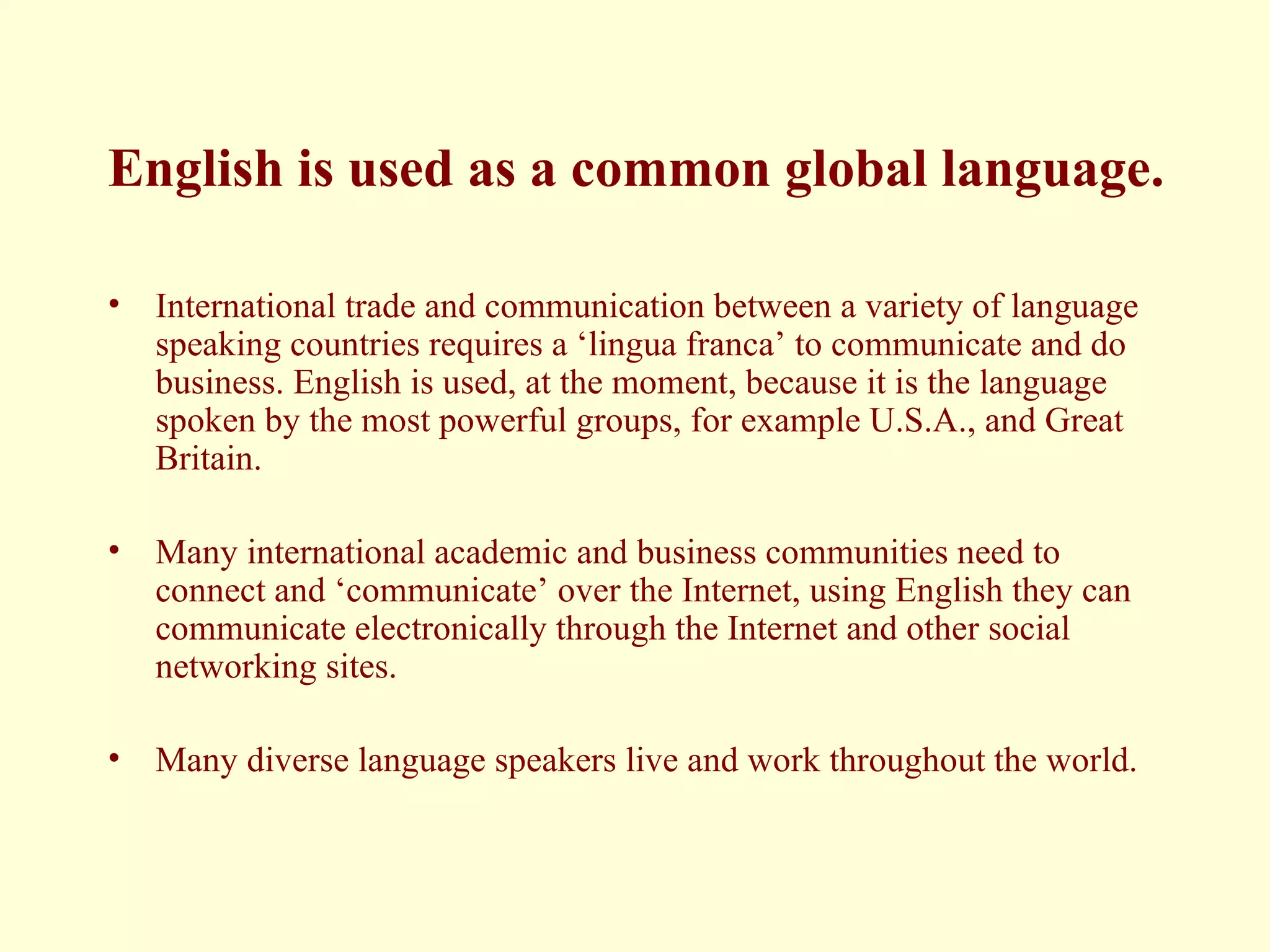 English is used as a common global language. International trade and communication between a variety of language speaking countries requires a ‘lingua franca’ to communicate and do business. English is used, at the moment, because it is the language spoken by the most powerful groups, for example U.S.A., and Great Britain. Many international academic and business communities need to connect and ‘communicate’ over the Internet, using English they can communicate electronically through the Internet and other social networking sites.  Many diverse language speakers live and work throughout the world. 