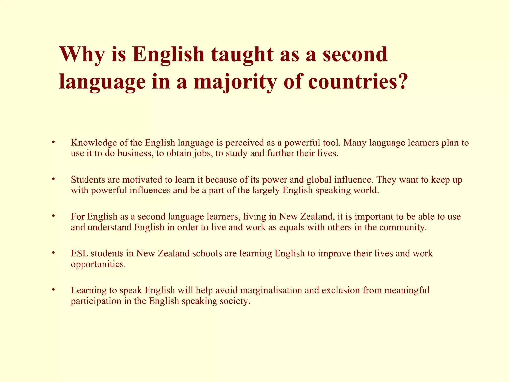 Why is English taught as a second   language in a majority of countries?  Knowledge of the English language is perceived as a powerful tool. Many language learners plan to use it to do business, to obtain jobs, to study and further their lives.  Students are motivated to learn it because of its power and global influence. They want to keep up with powerful influences and be a part of the largely English speaking world.  For English as a second language learners, living in New Zealand, it is important to be able to use and understand English in order to live and work as equals with others in the community.  ESL students in New Zealand schools are learning English to improve their lives and work opportunities. Learning to speak English will help avoid marginalisation and exclusion from meaningful participation in the English speaking society. 