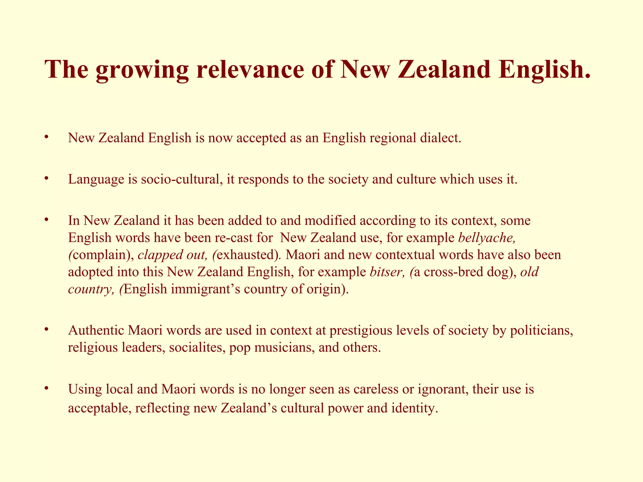 The growing relevance of New Zealand English. New Zealand English is now accepted as an English regional dialect. Language is socio-cultural, it responds to the society and culture which uses it. In New Zealand it has been added to and modified according to its context, some English words have been re-cast for  New Zealand use, for example  bellyache, ( complain),  clapped out, ( exhausted) .  Maori and new contextual words have also been adopted into this New Zealand English, for example  bitser, ( a cross-bred dog),  old country, ( English immigrant’s country of origin).  Authentic Maori words are used in context at prestigious levels of society by politicians, religious leaders, socialites, pop musicians, and others.  Using local and Maori words is no longer seen as careless or ignorant, their use is acceptable, reflecting new Zealand’s cultural power and identity.   