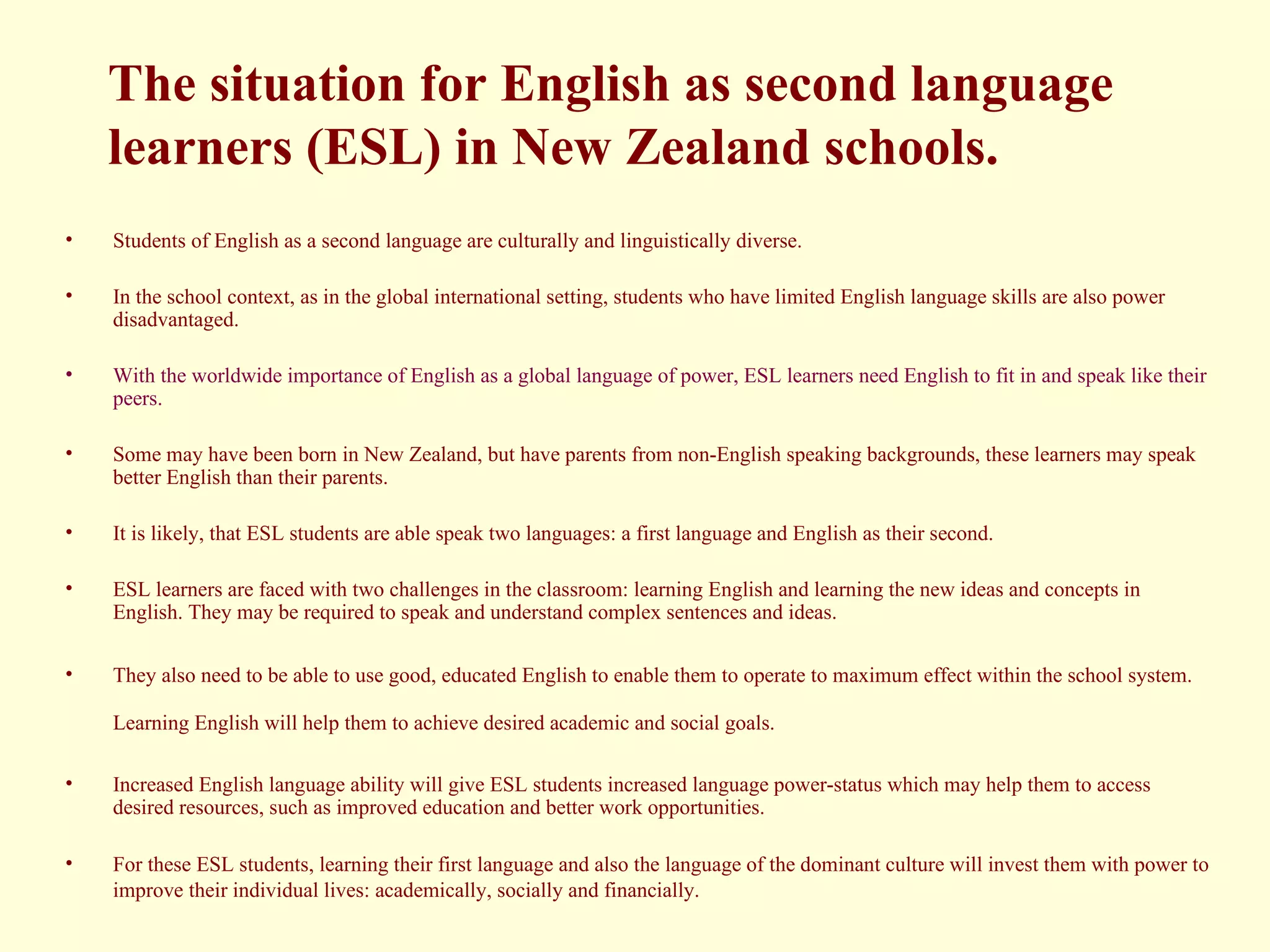 The situation for English as second language learners (ESL) in New Zealand schools. Students of English as a second language are culturally and linguistically diverse.  In the school context, as in the global international setting, students who have limited English language skills are also power disadvantaged. With the worldwide importance of English as a global language of power, ESL learners need English to fit in and speak like their peers.   Some may have been born in New Zealand, but have parents from non-English speaking backgrounds, these learners may speak better English than their parents.  It is likely, that ESL students are able speak two languages: a first language and English as their second.  ESL learners are faced with two challenges in the classroom: learning English and learning the new ideas and concepts in English. They may be required to speak and understand complex sentences and ideas.  They also need to be able to use good, educated English to enable them to operate to maximum effect within the school system. Learning English will help them to achieve desired academic and social goals.   Increased English language ability will give ESL students increased language power-status which may help them to access desired resources, such as improved education and better work opportunities. For these ESL students, learning their first language and also the language of the dominant culture will invest them with power to improve their individual lives: academically, socially and financially.   