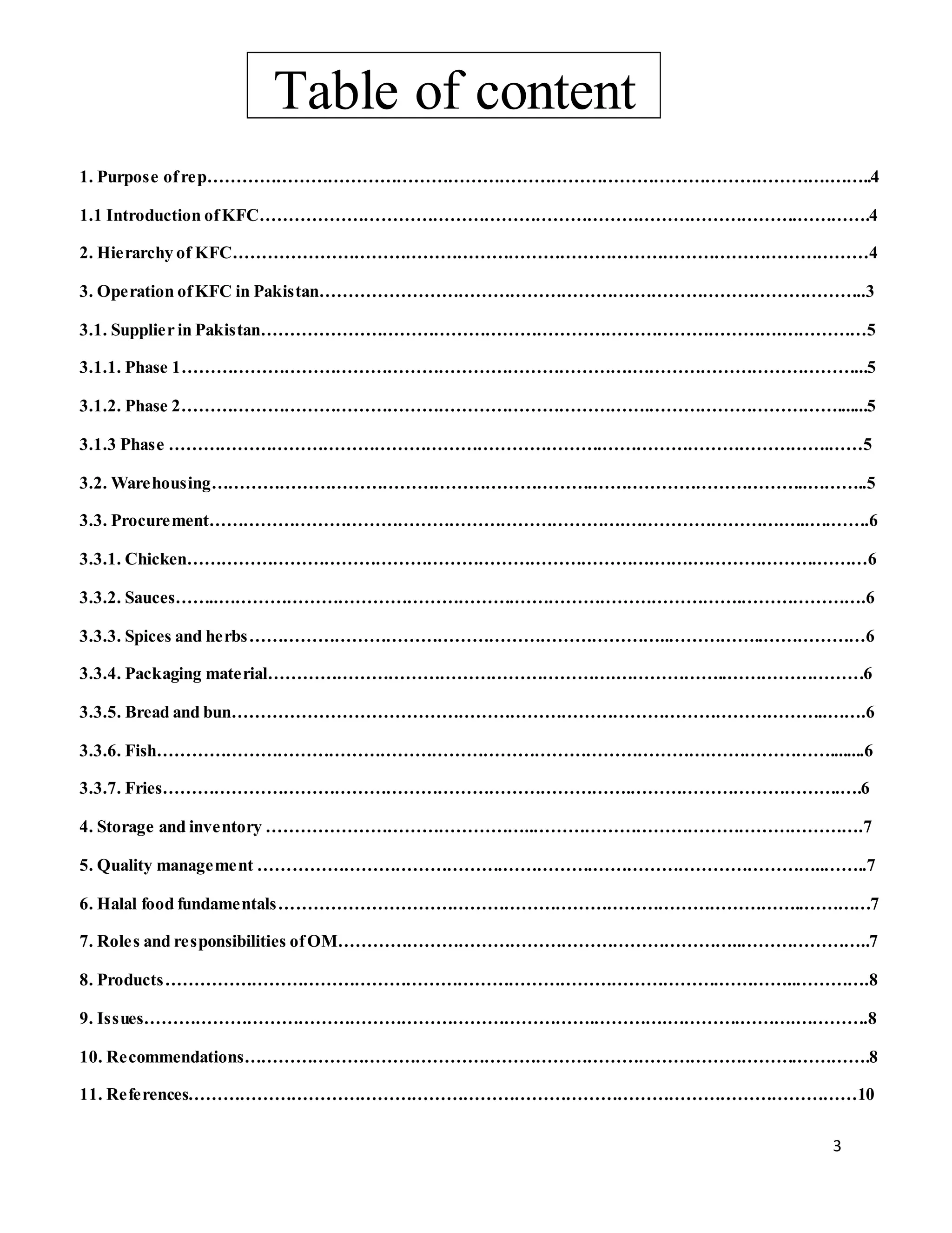 3
Table of content
1. Purpose ofrep……………………………………………………………………………………………….……..4
1.1 Introduction ofKFC………………………………………………………………………………….………….4
2. Hierarchy of KFC…………………………………………………………………………………………………4
3. Operation ofKFC in Pakistan……………………………………………….…………………………………..3
3.1. Supplier in Pakistan……………………………………………………………………………….……………5
3.1.1. Phase 1…………………………………………………………………….…………………………………...5
3.1.2. Phase 2……………………………………………………………………….…………………………….......5
3.1.3 Phase ………………………………………………………………….………………………………….……5
3.2. Warehousing………………………………………………………….………………………………..………..5
3.3. Procurement……………………………………………………………….……………………….…..….…….6
3.3.1. Chicken……………………………………………………………………….…….………………….………6
3.3.2. Sauces……..…………………………………………….………………………………….………………….6
3.3.3. Spices and herbs………………………………………………………………..……………..………………6
3.3.4. Packaging material…………………………………………………….………………..……………………6
3.3.5. Bread and bun…………………………………………………………………………………………..…….6
3.3.6. Fish…………………………………………………………………………………….…………………........6
3.3.7. Fries……………………………………………………………………….……………………………….….6
4. Storage and inventory ………………………………………..………………………………………………….7
5. Quality management …………………………………….…………….…………………………………..……..7
6. Halal food fundamentals………………………………………………………………………………..…………7
7. Roles and responsibilities ofOM……………………………………………………………..…………………..7
8. Products…………………………………………………………………………………….…………..………….8
9. Issues…………………………………………………………………….………….………….……….………….8
10. Recommendations…………………………………………………………………………………….………….8
11. References………………………………………………………………………………………………………10
 