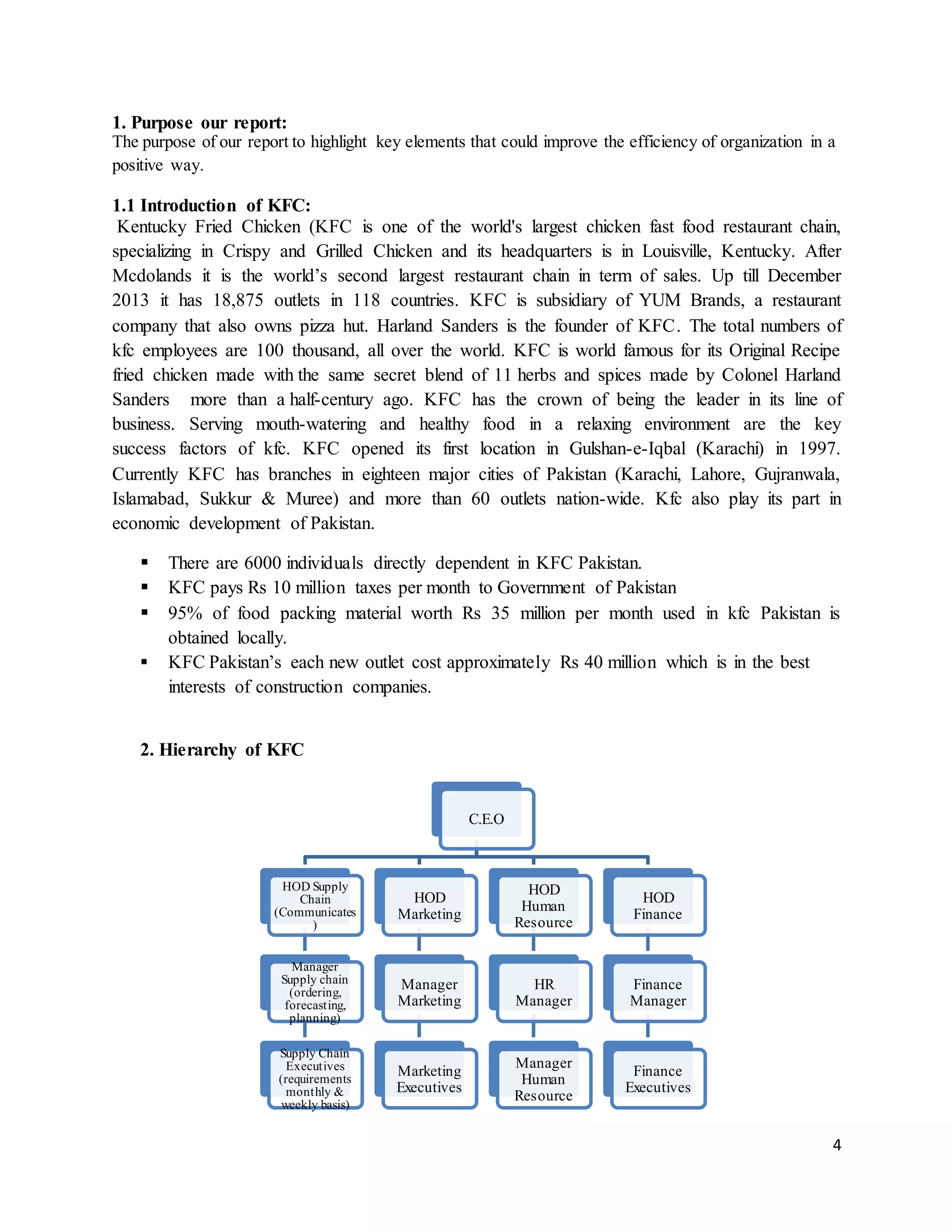 4
1. Purpose our report:
The purpose of our report to highlight key elements that could improve the efficiency of organization in a
positive way.
1.1 Introduction of KFC:
Kentucky Fried Chicken (KFC is one of the world's largest chicken fast food restaurant chain,
specializing in Crispy and Grilled Chicken and its headquarters is in Louisville, Kentucky. After
Mcdolands it is the world’s second largest restaurant chain in term of sales. Up till December
2013 it has 18,875 outlets in 118 countries. KFC is subsidiary of YUM Brands, a restaurant
company that also owns pizza hut. Harland Sanders is the founder of KFC. The total numbers of
kfc employees are 100 thousand, all over the world. KFC is world famous for its Original Recipe
fried chicken made with the same secret blend of 11 herbs and spices made by Colonel Harland
Sanders more than a half-century ago. KFC has the crown of being the leader in its line of
business. Serving mouth-watering and healthy food in a relaxing environment are the key
success factors of kfc. KFC opened its first location in Gulshan-e-Iqbal (Karachi) in 1997.
Currently KFC has branches in eighteen major cities of Pakistan (Karachi, Lahore, Gujranwala,
Islamabad, Sukkur & Muree) and more than 60 outlets nation-wide. Kfc also play its part in
economic development of Pakistan.
 There are 6000 individuals directly dependent in KFC Pakistan.
 KFC pays Rs 10 million taxes per month to Government of Pakistan
 95% of food packing material worth Rs 35 million per month used in kfc Pakistan is
obtained locally.
 KFC Pakistan’s each new outlet cost approximately Rs 40 million which is in the best
interests of construction companies.
2. Hierarchy of KFC
C.E.O
HOD Supply
Chain
(Communicates
)
Manager
Supply chain
(ordering,
forecasting,
planning)
Supply Chain
Executives
(requirements
monthly &
weekly basis)
HOD
Marketing
Manager
Marketing
Marketing
Executives
HOD
Human
Resource
HR
Manager
Manager
Human
Resource
HOD
Finance
Finance
Manager
Finance
Executives
 
