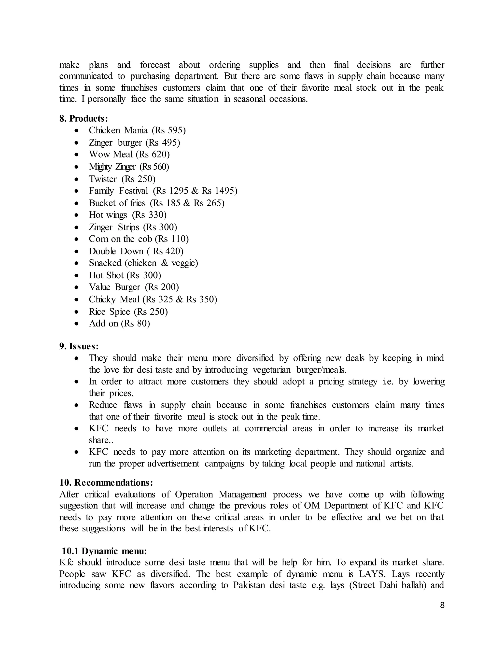 8
make plans and forecast about ordering supplies and then final decisions are further
communicated to purchasing department. But there are some flaws in supply chain because many
times in some franchises customers claim that one of their favorite meal stock out in the peak
time. I personally face the same situation in seasonal occasions.
8. Products:
 Chicken Mania (Rs 595)
 Zinger burger (Rs 495)
 Wow Meal (Rs 620)
 Mighty Zinger (Rs 560)
 Twister (Rs 250)
 Family Festival (Rs 1295 & Rs 1495)
 Bucket of fries (Rs 185 & Rs 265)
 Hot wings (Rs 330)
 Zinger Strips (Rs 300)
 Corn on the cob (Rs 110)
 Double Down ( Rs 420)
 Snacked (chicken & veggie)
 Hot Shot (Rs 300)
 Value Burger (Rs 200)
 Chicky Meal (Rs 325 & Rs 350)
 Rice Spice (Rs 250)
 Add on (Rs 80)
9. Issues:
 They should make their menu more diversified by offering new deals by keeping in mind
the love for desi taste and by introducing vegetarian burger/meals.
 In order to attract more customers they should adopt a pricing strategy i.e. by lowering
their prices.
 Reduce flaws in supply chain because in some franchises customers claim many times
that one of their favorite meal is stock out in the peak time.
 KFC needs to have more outlets at commercial areas in order to increase its market
share..
 KFC needs to pay more attention on its marketing department. They should organize and
run the proper advertisement campaigns by taking local people and national artists.
10. Recommendations:
After critical evaluations of Operation Management process we have come up with following
suggestion that will increase and change the previous roles of OM Department of KFC and KFC
needs to pay more attention on these critical areas in order to be effective and we bet on that
these suggestions will be in the best interests of KFC.
10.1 Dynamic menu:
Kfc should introduce some desi taste menu that will be help for him. To expand its market share.
People saw KFC as diversified. The best example of dynamic menu is LAYS. Lays recently
introducing some new flavors according to Pakistan desi taste e.g. lays (Street Dahi ballah) and
 