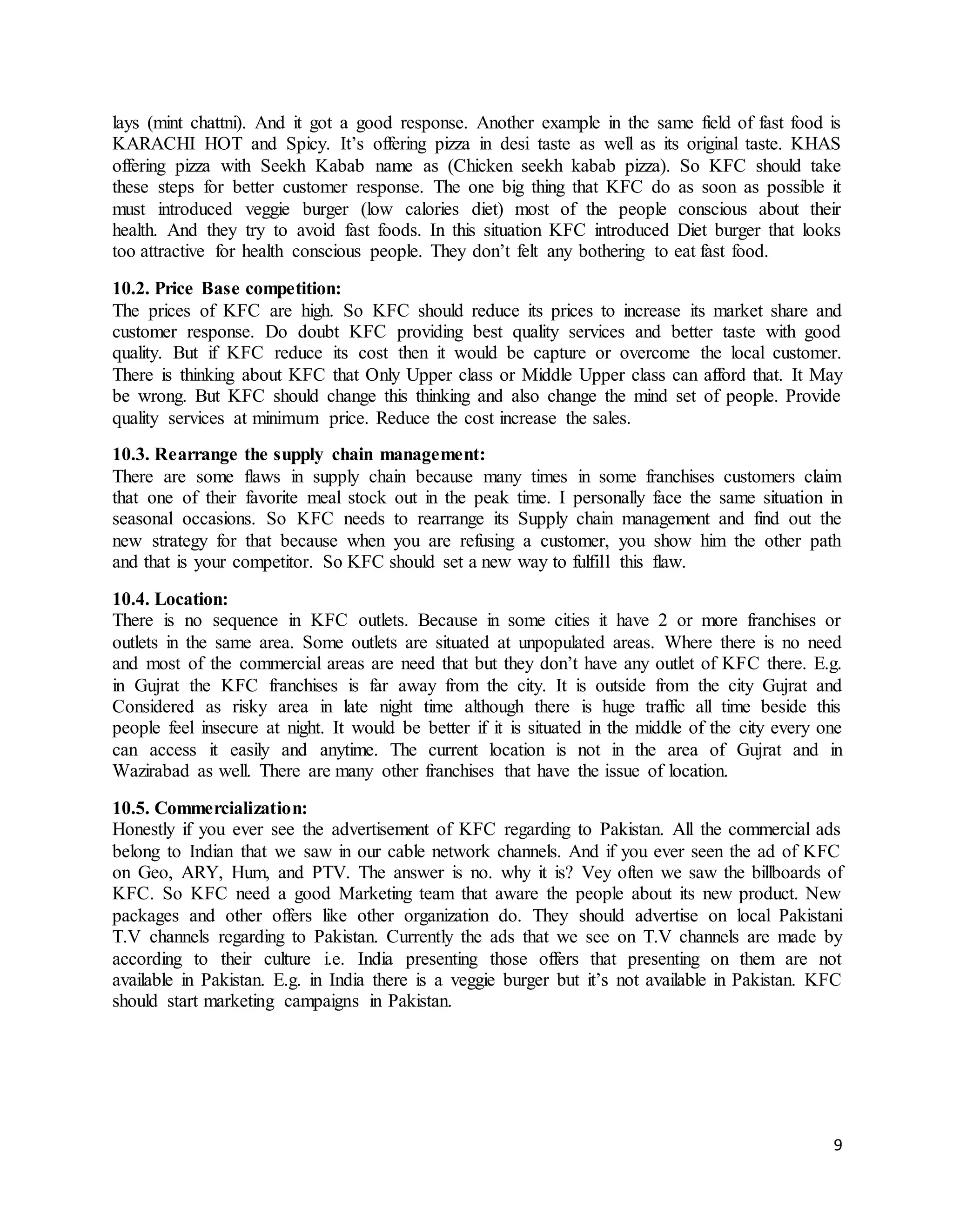 9
lays (mint chattni). And it got a good response. Another example in the same field of fast food is
KARACHI HOT and Spicy. It’s offering pizza in desi taste as well as its original taste. KHAS
offering pizza with Seekh Kabab name as (Chicken seekh kabab pizza). So KFC should take
these steps for better customer response. The one big thing that KFC do as soon as possible it
must introduced veggie burger (low calories diet) most of the people conscious about their
health. And they try to avoid fast foods. In this situation KFC introduced Diet burger that looks
too attractive for health conscious people. They don’t felt any bothering to eat fast food.
10.2. Price Base competition:
The prices of KFC are high. So KFC should reduce its prices to increase its market share and
customer response. Do doubt KFC providing best quality services and better taste with good
quality. But if KFC reduce its cost then it would be capture or overcome the local customer.
There is thinking about KFC that Only Upper class or Middle Upper class can afford that. It May
be wrong. But KFC should change this thinking and also change the mind set of people. Provide
quality services at minimum price. Reduce the cost increase the sales.
10.3. Rearrange the supply chain management:
There are some flaws in supply chain because many times in some franchises customers claim
that one of their favorite meal stock out in the peak time. I personally face the same situation in
seasonal occasions. So KFC needs to rearrange its Supply chain management and find out the
new strategy for that because when you are refusing a customer, you show him the other path
and that is your competitor. So KFC should set a new way to fulfill this flaw.
10.4. Location:
There is no sequence in KFC outlets. Because in some cities it have 2 or more franchises or
outlets in the same area. Some outlets are situated at unpopulated areas. Where there is no need
and most of the commercial areas are need that but they don’t have any outlet of KFC there. E.g.
in Gujrat the KFC franchises is far away from the city. It is outside from the city Gujrat and
Considered as risky area in late night time although there is huge traffic all time beside this
people feel insecure at night. It would be better if it is situated in the middle of the city every one
can access it easily and anytime. The current location is not in the area of Gujrat and in
Wazirabad as well. There are many other franchises that have the issue of location.
10.5. Commercialization:
Honestly if you ever see the advertisement of KFC regarding to Pakistan. All the commercial ads
belong to Indian that we saw in our cable network channels. And if you ever seen the ad of KFC
on Geo, ARY, Hum, and PTV. The answer is no. why it is? Vey often we saw the billboards of
KFC. So KFC need a good Marketing team that aware the people about its new product. New
packages and other offers like other organization do. They should advertise on local Pakistani
T.V channels regarding to Pakistan. Currently the ads that we see on T.V channels are made by
according to their culture i.e. India presenting those offers that presenting on them are not
available in Pakistan. E.g. in India there is a veggie burger but it’s not available in Pakistan. KFC
should start marketing campaigns in Pakistan.
 