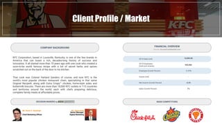 Client Profile / Market
KFC Corporation, based in Louisville, Kentucky, is one of the few brands in
America that can boast a rich, decades-long history of success and
innovation. It all started more than 70 years ago with one cook who created a
soon-to-be world famous recipe with a list of secret herbs and spices
scratched out on the back of the door to his kitchen.
That cook was Colonel Harland Sanders of course, and now KFC is the
world's most popular chicken restaurant chain, specializing in that same
Original Recipe®, along with Extra Crispy™ chicken, home-style sides and
buttermilk biscuits. There are more than 18,000 KFC outlets in 115 countries
and territories around the world, each with chefs preparing delicious,
complete family meals at affordable prices.
COMPANY BACKGROUND
MAIN COMPETITORS
2014 Sales (mil)
2015 Employees
(total yum brands)
Employee Growth Percent
Assets (mil)
Net Income Growth Percent
Sales Growth Percent
16,000.00
505,000
-1.11%
-
-4.4%
7%
FINANCIAL OVERVIEW
- Source: AccessConfidential.com -
Mr. Kevin D. Hochman
Chief Marketing Officer
Mr. Steve Kelly
Senior Manager,
Digital Marketing
DECISION MAKERS by
 