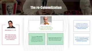 Fast Food industry in numbersThe re-Colonelization
KFC data indicates
that only two out of
five millennials have
even tried KFC.
Kevin Hochman, KFC’s CMO
After 21 years, KFC
brought back the brand’s
mascot to its TV ads.
In addition to a marketing
campaign starring Colonel
Sanders, the brand is working to
freshen up the food to the
Colonel’s standards.
The “Re-Colonelization” will also
involve a national employee
retraining program and a new
satisfaction guarantee.
The ad had 80% positive
reactions. Analysts and
company executives have
credited the campaign with
boosting sales in the U.S.
Same-store sales grew 3% in
2015, after plunging by more
than 15% two years earlier.
 